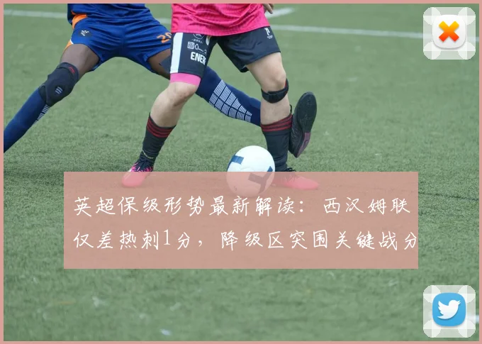 英超保级形势最新解读：西汉姆联仅差热刺1分，降级区突围关键战分析