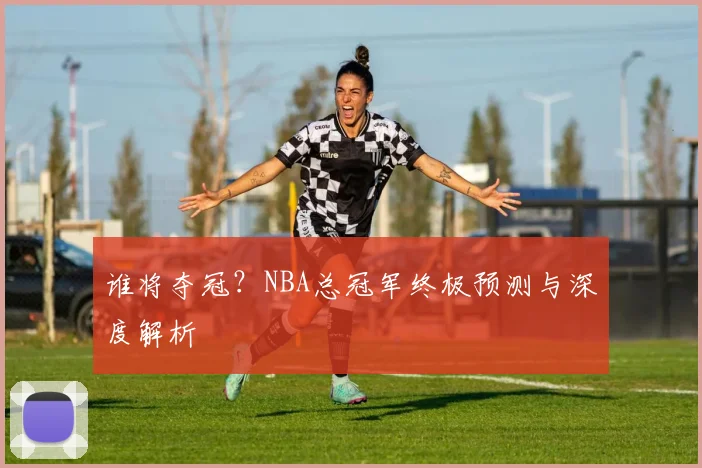 谁将夺冠？NBA总冠军终极预测与深度解析