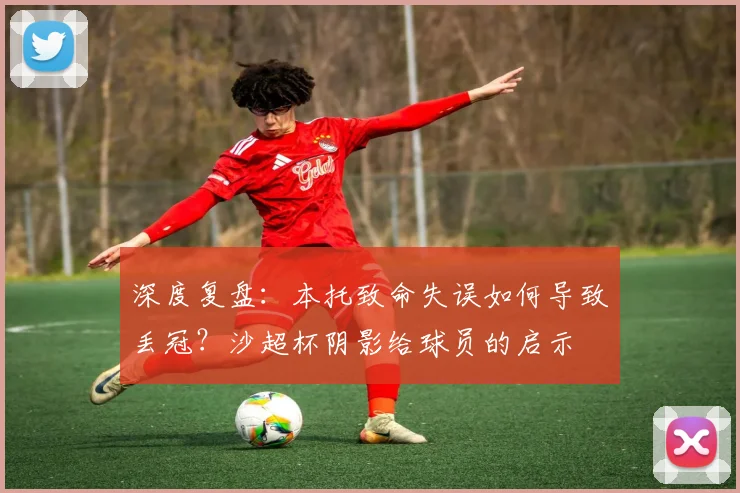 深度复盘：本托致命失误如何导致丢冠？沙超杯阴影给球员的启示