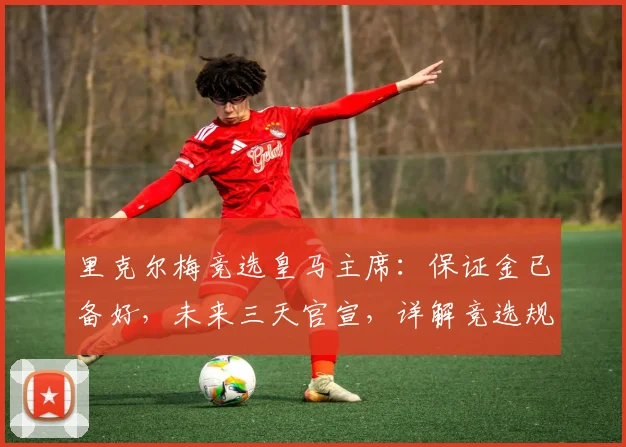 里克尔梅竞选皇马主席:保证金已备好,未来三天官宣,详解竞选规则与流程